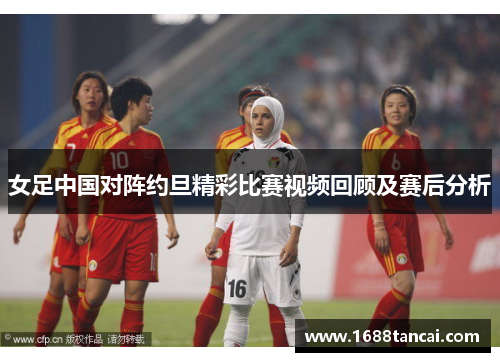 女足中国对阵约旦精彩比赛视频回顾及赛后分析