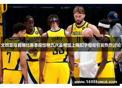 文班亚马首场比赛表现惊艳五次盖帽加上隔扣字母哥引发热烈讨论