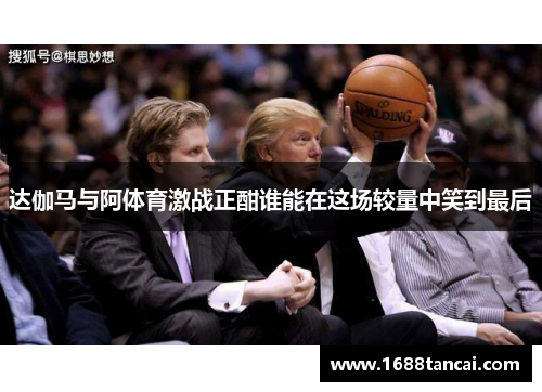 达伽马与阿体育激战正酣谁能在这场较量中笑到最后